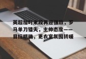 开云平台-英超加时末段再迎强敌，罗马单刀错失，主帅态度——目标明确，更衣室氛围转暖的简单介绍